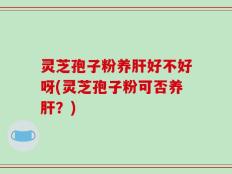 灵芝孢子粉养肝好不好呀(灵芝孢子粉可否养肝？)