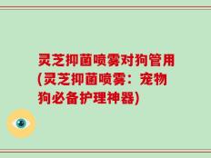 灵芝抑菌喷雾对狗管用(灵芝抑菌喷雾：宠物狗必备护理神器)
