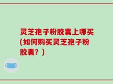 灵芝孢子粉胶囊上哪买(如何购买灵芝孢子粉胶囊？)