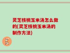 灵芝核桃玉米汤怎么做的(灵芝核桃玉米汤的制作方法)