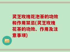 灵芝玫瑰花泡茶的功效和作用禁忌(灵芝玫瑰花茶的功效、作用及注意事项)