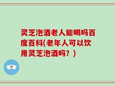 灵芝泡酒老人能喝吗百度百科(老年人可以饮用灵芝泡酒吗？)