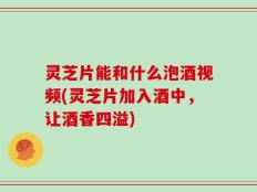 灵芝片能和什么泡酒视频(灵芝片加入酒中，让酒香四溢)