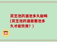 灵芝泡药酒泡多久能喝(灵芝泡药酒需要泡多久才能饮用？)