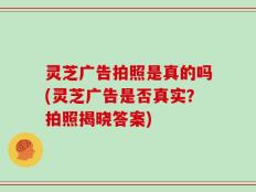 灵芝广告拍照是真的吗(灵芝广告是否真实？拍照揭晓答案)
