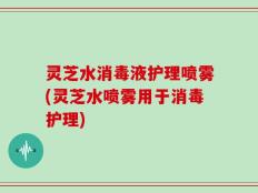 灵芝水消毒液护理喷雾(灵芝水喷雾用于消毒护理)