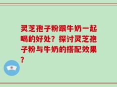 灵芝孢子粉跟牛奶一起喝的好处？探讨灵芝孢子粉与牛奶的搭配效果？