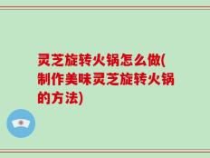 灵芝旋转火锅怎么做(制作美味灵芝旋转火锅的方法)