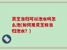 灵芝当归可以泡水吗怎么泡(如何用灵芝和当归泡水？)