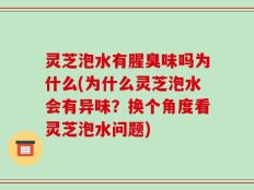 灵芝泡水有腥臭味吗为什么(为什么灵芝泡水会有异味？换个角度看灵芝泡水问题)