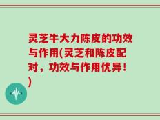 灵芝牛大力陈皮的功效与作用(灵芝和陈皮配对，功效与作用优异！)
