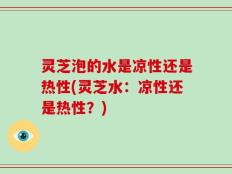 灵芝泡的水是凉性还是热性(灵芝水：凉性还是热性？)