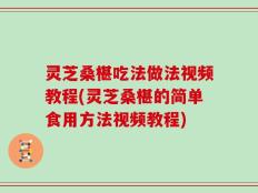 灵芝桑椹吃法做法视频教程(灵芝桑椹的简单食用方法视频教程)