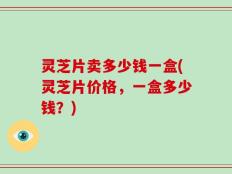 灵芝片卖多少钱一盒(灵芝片价格，一盒多少钱？)