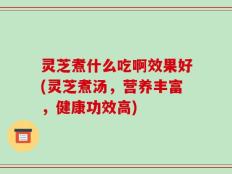 灵芝煮什么吃啊效果好(灵芝煮汤，营养丰富，健康功效高)