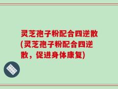 灵芝孢子粉配合四逆散(灵芝孢子粉配合四逆散，促进身体康复)