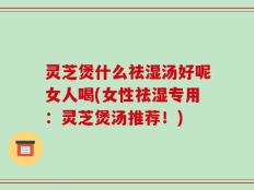 灵芝煲什么祛湿汤好呢女人喝(女性祛湿专用：灵芝煲汤推荐！)