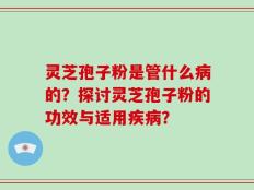 灵芝孢子粉是管什么病的？探讨灵芝孢子粉的功效与适用疾病？