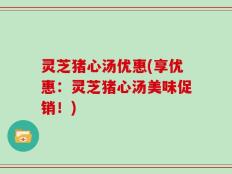灵芝猪心汤优惠(享优惠：灵芝猪心汤美味促销！)