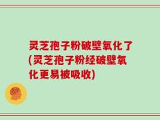 灵芝孢子粉破壁氧化了(灵芝孢子粉经破壁氧化更易被吸收)