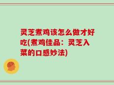 灵芝煮鸡该怎么做才好吃(煮鸡佳品：灵芝入菜的口感妙法)