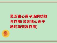 灵芝猪心莲子汤的功效与作用(灵芝猪心莲子汤的功效及作用)