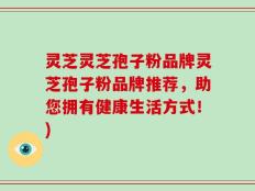 灵芝灵芝孢子粉品牌灵芝孢子粉品牌推荐，助您拥有健康生活方式！)