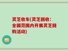 灵芝收车(灵芝回收：全国范围内开展灵芝回购活动)