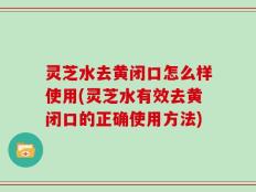 灵芝水去黄闭口怎么样使用(灵芝水有效去黄闭口的正确使用方法)
