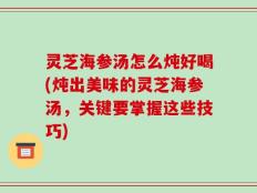 灵芝海参汤怎么炖好喝(炖出美味的灵芝海参汤，关键要掌握这些技巧)