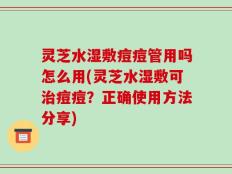 灵芝水湿敷痘痘管用吗怎么用(灵芝水湿敷可治痘痘？正确使用方法分享)