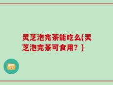 灵芝泡完茶能吃么(灵芝泡完茶可食用？)