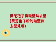 灵芝孢子粉破壁与去壁(灵芝孢子粉的破壁和去壁处理)