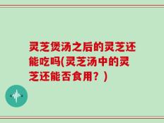 灵芝煲汤之后的灵芝还能吃吗(灵芝汤中的灵芝还能否食用？)