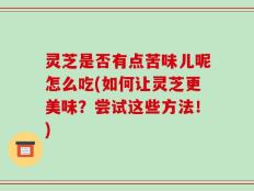 灵芝是否有点苦味儿呢怎么吃(如何让灵芝更美味？尝试这些方法！)