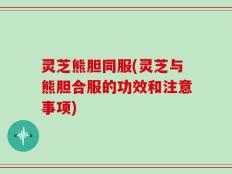 灵芝熊胆同服(灵芝与熊胆合服的功效和注意事项)