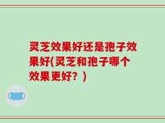 灵芝效果好还是孢子效果好(灵芝和孢子哪个效果更好？)