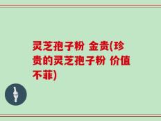 灵芝孢子粉 金贵(珍贵的灵芝孢子粉 价值不菲)