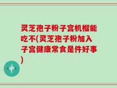 灵芝孢子粉子宫机榴能吃不(灵芝孢子粉加入子宫健康常食是件好事)