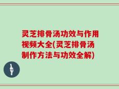 灵芝排骨汤功效与作用视频大全(灵芝排骨汤制作方法与功效全解)
