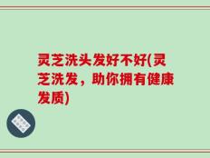 灵芝洗头发好不好(灵芝洗发，助你拥有健康发质)
