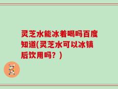 灵芝水能冰着喝吗百度知道(灵芝水可以冰镇后饮用吗？)