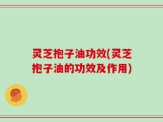 灵芝抱子油功效(灵芝抱子油的功效及作用)