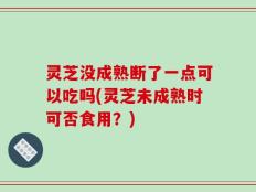 灵芝没成熟断了一点可以吃吗(灵芝未成熟时可否食用？)