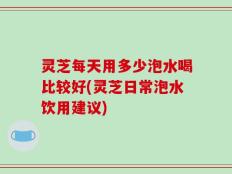 灵芝每天用多少泡水喝比较好(灵芝日常泡水饮用建议)