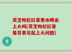 灵芝枸杞红茶煮水喝会上火吗(灵芝枸杞红茶是否易引起上火问题)