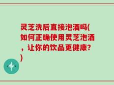 灵芝洗后直接泡酒吗(如何正确使用灵芝泡酒，让你的饮品更健康？)