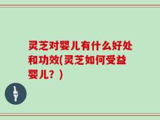 灵芝对婴儿有什么好处和功效(灵芝如何受益婴儿？)