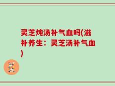 灵芝炖汤补气血吗(滋补养生：灵芝汤补气血)