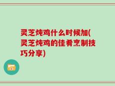 灵芝炖鸡什么时候加(灵芝炖鸡的佳肴烹制技巧分享)